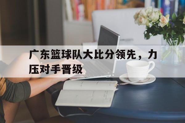 广东篮球队大比分领先,力压对手晋级了吗 广东篮球队大比分领先,力压对手晋级了吗